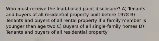 Who must receive the lead-based paint disclosure? A) Tenants and buyers of all residential property built before 1978 B) Tenants and buyers of all rental property if a family member is younger than age two C) Buyers of all single-family homes D) Tenants and buyers of all residential property