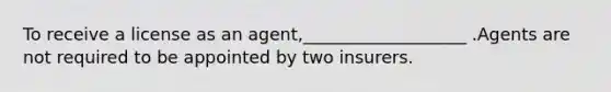 To receive a license as an agent,___________________ .Agents are not required to be appointed by two insurers.