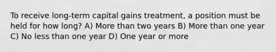 To receive long-term capital gains treatment, a position must be held for how long? A) More than two years B) More than one year C) No less than one year D) One year or more