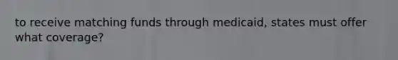 to receive matching funds through medicaid, states must offer what coverage?