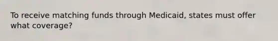 To receive matching funds through Medicaid, states must offer what coverage?