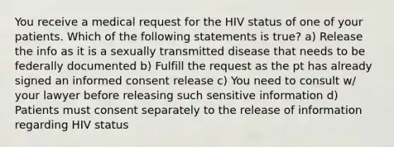 You receive a medical request for the HIV status of one of your patients. Which of the following statements is true? a) Release the info as it is a sexually transmitted disease that needs to be federally documented b) Fulfill the request as the pt has already signed an informed consent release c) You need to consult w/ your lawyer before releasing such sensitive information d) Patients must consent separately to the release of information regarding HIV status