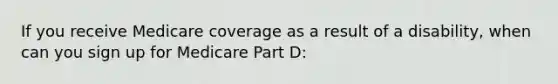 If you receive Medicare coverage as a result of a disability, when can you sign up for Medicare Part D: