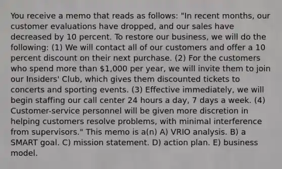 You receive a memo that reads as follows: "In recent months, our customer evaluations have dropped, and our sales have decreased by 10 percent. To restore our business, we will do the following: (1) We will contact all of our customers and offer a 10 percent discount on their next purchase. (2) For the customers who spend more than 1,000 per year, we will invite them to join our Insiders' Club, which gives them discounted tickets to concerts and sporting events. (3) Effective immediately, we will begin staffing our call center 24 hours a day, 7 days a week. (4) Customer-service personnel will be given more discretion in helping customers resolve problems, with minimal interference from supervisors." This memo is a(n) A) VRIO analysis. B) a SMART goal. C) mission statement. D) action plan. E) business model.