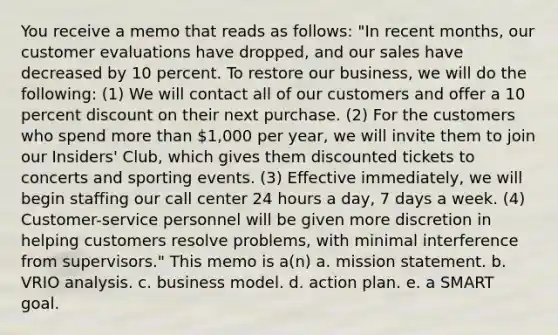 You receive a memo that reads as follows: "In recent months, our customer evaluations have dropped, and our sales have decreased by 10 percent. To restore our business, we will do the following: (1) We will contact all of our customers and offer a 10 percent discount on their next purchase. (2) For the customers who spend more than 1,000 per year, we will invite them to join our Insiders' Club, which gives them discounted tickets to concerts and sporting events. (3) Effective immediately, we will begin staffing our call center 24 hours a day, 7 days a week. (4) Customer-service personnel will be given more discretion in helping customers resolve problems, with minimal interference from supervisors." This memo is a(n) a. mission statement. b. VRIO analysis. c. business model. d. action plan. e. a SMART goal.