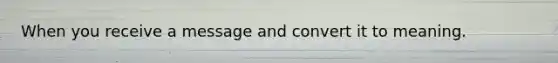 When you receive a message and convert it to meaning.