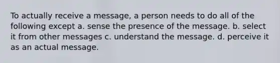 To actually receive a message, a person needs to do all of the following except a. sense the presence of the message. b. select it from other messages c. understand the message. d. perceive it as an actual message.