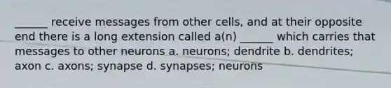 ______ receive messages from other cells, and at their opposite end there is a long extension called a(n) ______ which carries that messages to other neurons a. neurons; dendrite b. dendrites; axon c. axons; synapse d. synapses; neurons