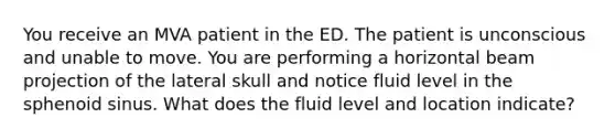 You receive an MVA patient in the ED. The patient is unconscious and unable to move. You are performing a horizontal beam projection of the lateral skull and notice fluid level in the sphenoid sinus. What does the fluid level and location indicate?