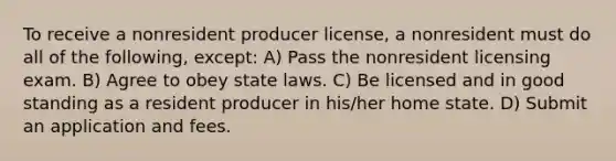 To receive a nonresident producer license, a nonresident must do all of the following, except: A) Pass the nonresident licensing exam. B) Agree to obey state laws. C) Be licensed and in good standing as a resident producer in his/her home state. D) Submit an application and fees.