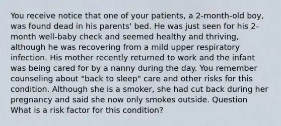 You receive notice that one of your patients, a 2-month-old boy, was found dead in his parents' bed. He was just seen for his 2-month well-baby check and seemed healthy and thriving, although he was recovering from a mild upper respiratory infection. His mother recently returned to work and the infant was being cared for by a nanny during the day. You remember counseling about "back to sleep" care and other risks for this condition. Although she is a smoker, she had cut back during her pregnancy and said she now only smokes outside. Question What is a risk factor for this condition?