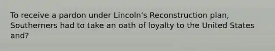 To receive a pardon under Lincoln's Reconstruction plan, Southerners had to take an oath of loyalty to the United States and?