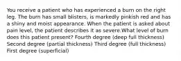 You receive a patient who has experienced a burn on the right leg. The burn has small blisters, is markedly pinkish red and has a shiny and moist appearance. When the patient is asked about pain level, the patient describes it as severe.What level of burn does this patient present? Fourth degree (deep full thickness) Second degree (partial thickness) Third degree (full thickness) First degree (superficial)