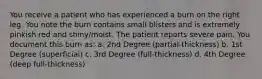 You receive a patient who has experienced a burn on the right leg. You note the burn contains small blisters and is extremely pinkish red and shiny/moist. The patient reports severe pain. You document this burn as: a. 2nd Degree (partial-thickness) b. 1st Degree (superficial) c. 3rd Degree (full-thickness) d. 4th Degree (deep full-thickness)