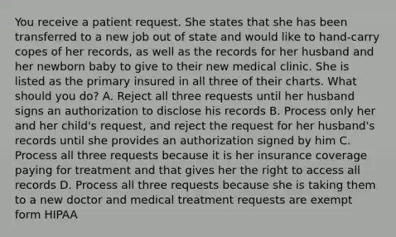 You receive a patient request. She states that she has been transferred to a new job out of state and would like to hand-carry copes of her records, as well as the records for her husband and her newborn baby to give to their new medical clinic. She is listed as the primary insured in all three of their charts. What should you do? A. Reject all three requests until her husband signs an authorization to disclose his records B. Process only her and her child's request, and reject the request for her husband's records until she provides an authorization signed by him C. Process all three requests because it is her insurance coverage paying for treatment and that gives her the right to access all records D. Process all three requests because she is taking them to a new doctor and medical treatment requests are exempt form HIPAA