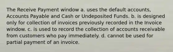 The Receive Payment window a. uses the default accounts, Accounts Payable and Cash or Undeposited Funds. b. is designed only for collection of invoices previously recorded in the Invoice window. c. is used to record the collection of accounts receivable from customers who pay immediately. d. cannot be used for partial payment of an invoice.