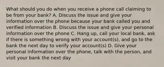 What should you do when you receive a phone call claiming to be from your bank? A. Discuss the issue and give your information over the phone because your bank called you and verified information B. Discuss the issue and give your personal information over the phone C. Hang up, call your local bank, ask if there is something wrong with your account(s), and go to the bank the next day to verify your account(s) D. Give your personal information over the phone, talk with the person, and visit your bank the next day