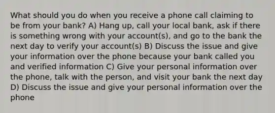 What should you do when you receive a phone call claiming to be from your bank? A) Hang up, call your local bank, ask if there is something wrong with your account(s), and go to the bank the next day to verify your account(s) B) Discuss the issue and give your information over the phone because your bank called you and verified information C) Give your personal information over the phone, talk with the person, and visit your bank the next day D) Discuss the issue and give your personal information over the phone