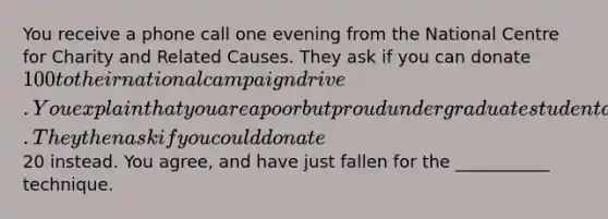 You receive a phone call one evening from the National Centre for Charity and Related Causes. They ask if you can donate 100 to their national campaign drive. You explain that you are a poor but proud undergraduate student and cannot afford it. They then ask if you could donate20 instead. You agree, and have just fallen for the ___________ technique.