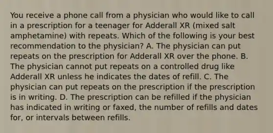 You receive a phone call from a physician who would like to call in a prescription for a teenager for Adderall XR (mixed salt amphetamine) with repeats. Which of the following is your best recommendation to the physician? A. The physician can put repeats on the prescription for Adderall XR over the phone. B. The physician cannot put repeats on a controlled drug like Adderall XR unless he indicates the dates of refill. C. The physician can put repeats on the prescription if the prescription is in writing. D. The prescription can be refilled if the physician has indicated in writing or faxed, the number of refills and dates for, or intervals between refills.