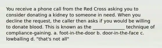 You receive a phone call from the Red Cross asking you to consider donating a kidney to someone in need. When you decline the request, the caller then asks if you would be willing to donate blood. This is known as the ______________ technique of compliance-gaining. a. foot-in-the-door b. door-in-the-face c. lowballing d. "that's not all"