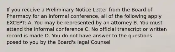 If you receive a Preliminary Notice Letter from the Board of Pharmacy for an informal conference, all of the following apply EXCEPT: A. You may be represented by an attorney B. You must attend the informal conference C. No official transcript or written record is made D. You do not have answer to the questions posed to you by the Board's legal Counsel