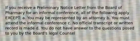 If you receive a Preliminary Notice Letter from the Board of Pharmacy for an informal conference, all of the following apply EXCEPT: a. You may be represented by an attorney b. You must attend the informal conference c. No official transcript or written record is made d. You do not have answer to the questions posed to you by the Board's legal Counsel