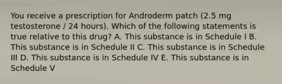 You receive a prescription for Androderm patch (2.5 mg testosterone / 24 hours). Which of the following statements is true relative to this drug? A. This substance is in Schedule I B. This substance is in Schedule II C. This substance is in Schedule III D. This substance is in Schedule IV E. This substance is in Schedule V