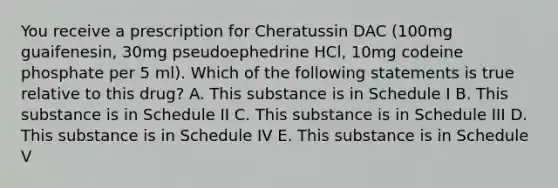 You receive a prescription for Cheratussin DAC (100mg guaifenesin, 30mg pseudoephedrine HCl, 10mg codeine phosphate per 5 ml). Which of the following statements is true relative to this drug? A. This substance is in Schedule I B. This substance is in Schedule II C. This substance is in Schedule III D. This substance is in Schedule IV E. This substance is in Schedule V