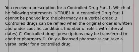 You receive a prescription for a Controlled Drug Part 1. Which of he following statements is TRUE? A. A controlled Drug Part 1 cannot be phoned into the pharmacy as a verbal order. B. Controlled drugs can be refiled when the original order is written and under specific conditions (number of refills with interval dates) C. Controlled drugs prescriptions may be transferred to another pharmacy D. Only a licensed pharmacist can take a verbal order for a controlled drug