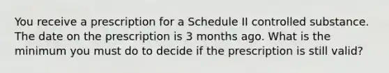 You receive a prescription for a Schedule II controlled substance. The date on the prescription is 3 months ago. What is the minimum you must do to decide if the prescription is still valid?