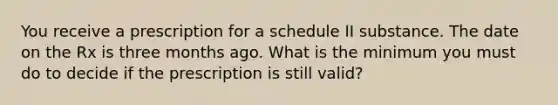 You receive a prescription for a schedule II substance. The date on the Rx is three months ago. What is the minimum you must do to decide if the prescription is still valid?