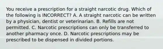 You receive a prescription for a straight narcotic drug. Which of the following is INCORRECT? A. A straight narcotic can be written by a physician, dentist or veterinarian. B. Refills are not permitted. C. Narcotic prescriptions can only be transferred to another pharmacy once. D. Narcotic prescriptions may be prescribed to be dispensed in divided portions.