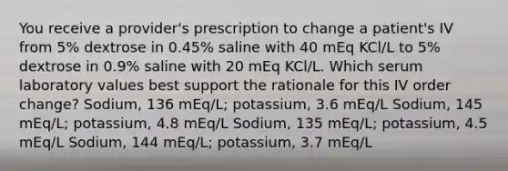 You receive a provider's prescription to change a patient's IV from 5% dextrose in 0.45% saline with 40 mEq KCl/L to 5% dextrose in 0.9% saline with 20 mEq KCl/L. Which serum laboratory values best support the rationale for this IV order change? Sodium, 136 mEq/L; potassium, 3.6 mEq/L Sodium, 145 mEq/L; potassium, 4.8 mEq/L Sodium, 135 mEq/L; potassium, 4.5 mEq/L Sodium, 144 mEq/L; potassium, 3.7 mEq/L