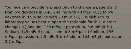 You receive a provider's prescription to change a patient's IV from 5% dextrose in 0.45% saline with 40 mEq KCl/L to 5% dextrose in 0.9% saline with 20 mEq KCl/L. Which serum laboratory values best support the rationale for this IV order change? a.) Sodium, 136 mEq/L; potassium, 3.6 mEq/L b.) Sodium, 145 mEq/L; potassium, 4.8 mEq/L c.) Sodium, 135 mEq/L; potassium, 4.5 mEq/L d.) Sodium, 144 mEq/L; potassium, 3.7 mEq/L