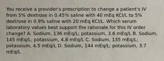 You receive a provider's prescription to change a patient's IV from 5% dextrose in 0.45% saline with 40 mEq KCl/L to 5% dextrose in 0.9% saline with 20 mEq KCl/L. Which serum laboratory values best support the rationale for this IV order change? A. Sodium, 136 mEq/L; potassium, 3.6 mEq/L B. Sodium, 145 mEq/L; potassium, 4.8 mEq/L C. Sodium, 135 mEq/L; potassium, 4.5 mEq/L D. Sodium, 144 mEq/L; potassium, 3.7 mEq/L