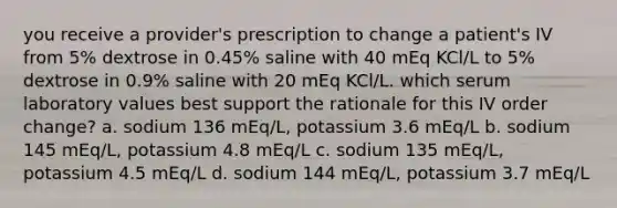 you receive a provider's prescription to change a patient's IV from 5% dextrose in 0.45% saline with 40 mEq KCl/L to 5% dextrose in 0.9% saline with 20 mEq KCl/L. which serum laboratory values best support the rationale for this IV order change? a. sodium 136 mEq/L, potassium 3.6 mEq/L b. sodium 145 mEq/L, potassium 4.8 mEq/L c. sodium 135 mEq/L, potassium 4.5 mEq/L d. sodium 144 mEq/L, potassium 3.7 mEq/L