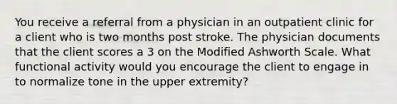 You receive a referral from a physician in an outpatient clinic for a client who is two months post stroke. The physician documents that the client scores a 3 on the Modified Ashworth Scale. What functional activity would you encourage the client to engage in to normalize tone in the upper extremity?