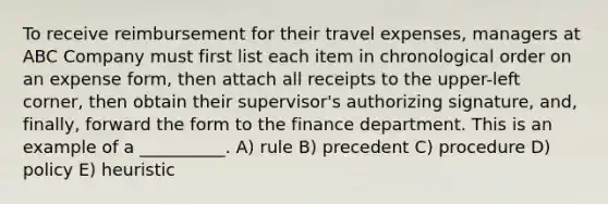 To receive reimbursement for their travel expenses, managers at ABC Company must first list each item in chronological order on an expense form, then attach all receipts to the upper-left corner, then obtain their supervisor's authorizing signature, and, finally, forward the form to the finance department. This is an example of a __________. A) rule B) precedent C) procedure D) policy E) heuristic