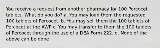 You receive a request from another pharmacy for 100 Percocet tablets. What do you do? a. You may loan them the requested 100 tablets of Percocet. b. You may sell them the 100 tablets of Percocet at the AWP c. You may transfer to them the 100 tablets of Percocet through the use of a DEA Form 222. d. None of the above can be done