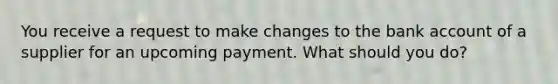 You receive a request to make changes to the bank account of a supplier for an upcoming payment. What should you do?