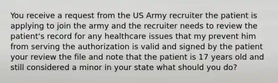 You receive a request from the US Army recruiter the patient is applying to join the army and the recruiter needs to review the patient's record for any healthcare issues that my prevent him from serving the authorization is valid and signed by the patient your review the file and note that the patient is 17 years old and still considered a minor in your state what should you do?