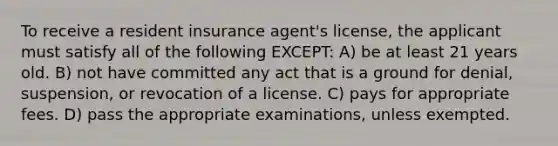 To receive a resident insurance agent's license, the applicant must satisfy all of the following EXCEPT: A) be at least 21 years old. B) not have committed any act that is a ground for denial, suspension, or revocation of a license. C) pays for appropriate fees. D) pass the appropriate examinations, unless exempted.