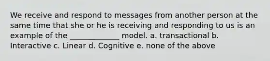 We receive and respond to messages from another person at the same time that she or he is receiving and responding to us is an example of the _____________ model. a. transactional b. Interactive c. Linear d. Cognitive e. none of the above