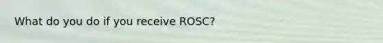 What do you do if you receive ROSC?