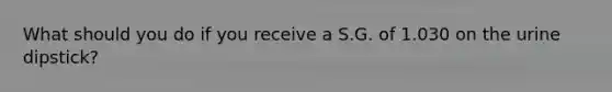 What should you do if you receive a S.G. of 1.030 on the urine dipstick?