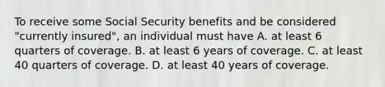 To receive some Social Security benefits and be considered "currently insured", an individual must have A. at least 6 quarters of coverage. B. at least 6 years of coverage. C. at least 40 quarters of coverage. D. at least 40 years of coverage.