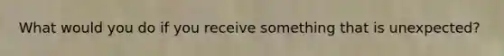 What would you do if you receive something that is unexpected?