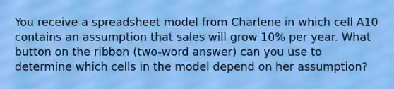 You receive a spreadsheet model from Charlene in which cell A10 contains an assumption that sales will grow 10% per year. What button on the ribbon (two-word answer) can you use to determine which cells in the model depend on her assumption?