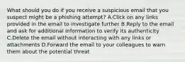 What should you do if you receive a suspicious email that you suspect might be a phishing attempt? A.Click on any links provided in the email to investigate further B.Reply to the email and ask for additional information to verify its authenticity C.Delete the email without interacting with any links or attachments D.Forward the email to your colleagues to warn them about the potential threat